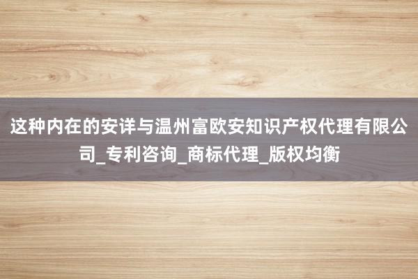 这种内在的安详与温州富欧安知识产权代理有限公司_专利咨询_商标代理_版权均衡