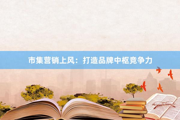 市集营销上风：打造品牌中枢竞争力